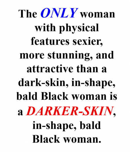 The only woman with physical features sexier, more stunning, and attractive than a dark-skin, in-shape, bald Black woman is a darker-skin, in-shape, bald, Black woman.